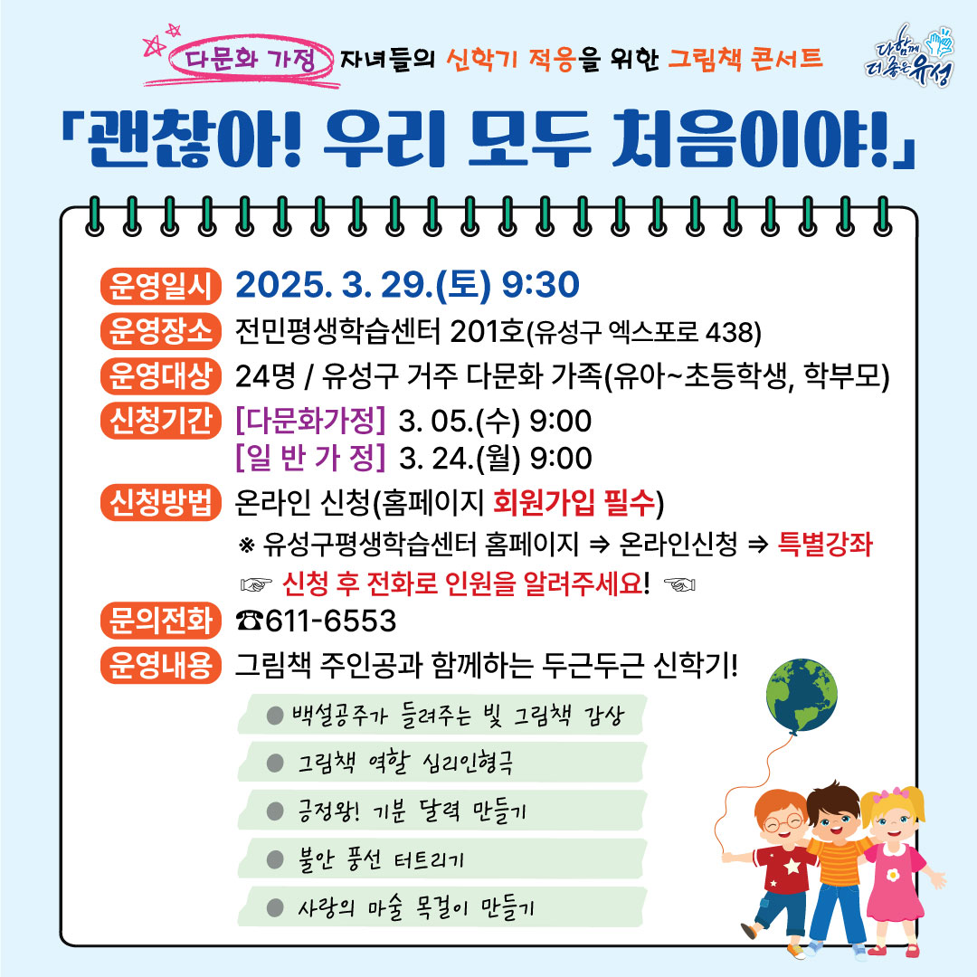 다문화 가정 자녀들의 신학기 적응을 위한 그림책 콘서트 다함께 더 좋은 유성 괜찮아! 우리 모두 처음이야! 운영일시 2025. 3. 29.(토) 9:30 운영장소 전민평생학습센터 201호(유성구 엑스포로 438) 운영대상 24명/유성구 거주 다문화 가족(유아~초등학생, 학부모) 신청기간 다문화가정 3. 05.(수) 9:00 일반가정 3. 24.(월) 9:00 신청방법 온라인 신청(홈페이지 회원가입 필수) ※ 유성구평생학습센터 홈페이지→온라인신청→특별강좌 신청 후 전화로 인원을 알려주세요! 문의전화 611-6553 운영내용 그림책 주인공과 함께하는 두근두근 신학기! -백설공주가 들려주는 빛 그림책 감상 -그림책 역할 심리인형극 -긍정왕! 기분 달력 만들기 -불안 풍선 터트리기 -사랑의 마술 목걸이 만들기