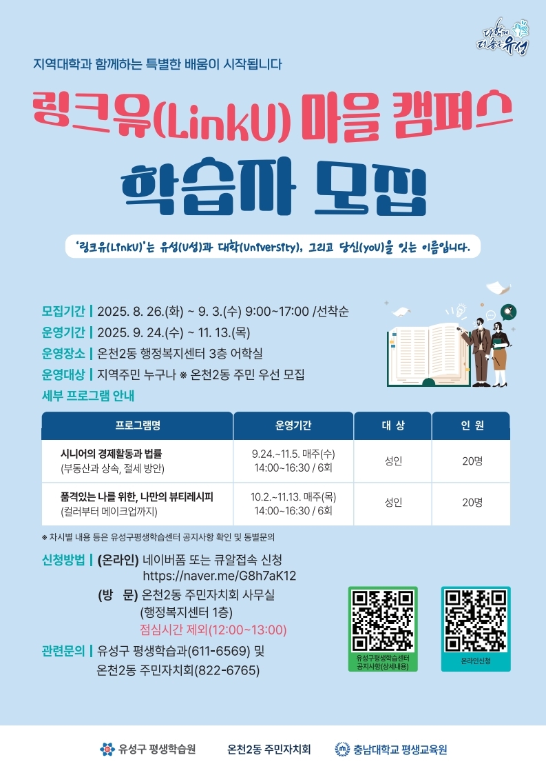 다함께 더 좋은 유성 지역대학과 함께하는 특별한 배움이 시작됩니다 링크유(LinkU) 마을 캠퍼스 학습자 모집 링크유(LinkU)는 유성(U성)과 대학(University), 그리고 당신(you)을 잇는 이름입니다. 모집기간 : 2025. 8. 26.(화) ~ 9. 3.(수) 9:00~17:00 /선착순 운영기간 : 2025. 9. 24.(수) ~ 11. 13.(목) 운영장소 : 온천2동 행정복지센터 3층 어학실 운영대상 : 지역주민 누구나 온천2동 주민 우선 모집 세부 프로그램 안내 : 자세한 내용은 하단의 링크유(LinkU) 마을 캠퍼스 안내1표 참고 *차시별 내용 등은 유성구평생학습센터 공지사항 확인 및 동별문의 신청방법 : (온라인) 네이버폼 또는 큐알접속 신청 https://naver.me/G8h7aK12 (방문) 온천2동 주민자치회 사무실 (행정복지센터 1층) 점심시간 제외(12:00~13:00) 관련문의 : 유성구 평생학습과(611-6569) 및 온천2동 주민자치회(822-6765) 유성구평생학습센터 공지사항(상세내용)QR코드 : https://m.site.naver.com/1P1oU 온라인신청QR코드 : https://m.site.naver.com/1OIAZ 유성구 평생학습원, 온천2동 주민자치회, 충남대학교 평생교육원