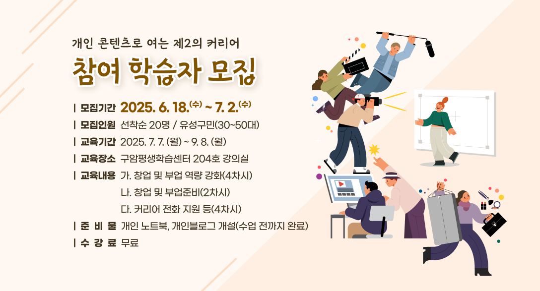개인 콘텐츠로 여는 제2의 커리어
참여 학습자 모집

모집기간 2025.6.18.(수)~7.2.(수)
모집인원 선착순 20명 / 유성구민(30~50대)
교육기간 2025.7.7.(월)~9.8.(월)
교육장소 구암평생학습센터 204호 강의실
교육내용 가. 창업 및 부업 역량 강화(4차시)
            나. 창업 및 부업준비(2차시)
            다. 커리어 전화 지원 등(4차시)
준비물 개인 노트북, 개인블로그 개설(수업 전까지 완료)
수강료 무료