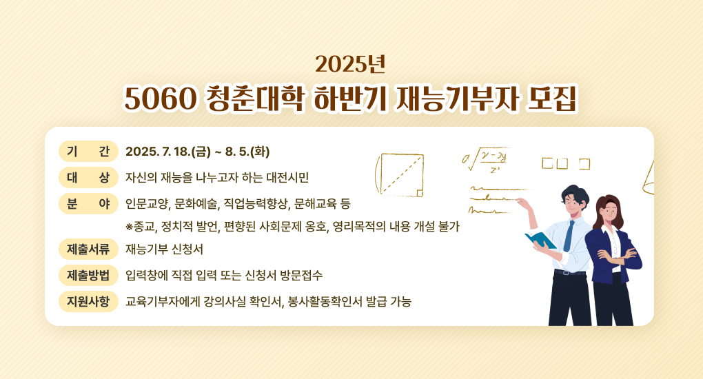2025년 5060청춘대학 하반기 재능기부자 모집
기간 : 2025. 7. 18.(금) ~ 8. 5.(화)
대상 : 자신의 재능을 나누고자 하는 대전시민
분야 : 인문교양, 문화예술, 직업능력향상, 문해교육 등
※종교, 정치적 발언, 편향된 사회문제 옹호, 영리목적의 내용 개설 불가
제출서류 : 재능기부 신청서
제출방법 : 입력창에 직접 입력 또는 신청서 방문접수
지원사항 : 교육기부자에게 강의사실 확인서, 봉사활동확인서 발급 가능