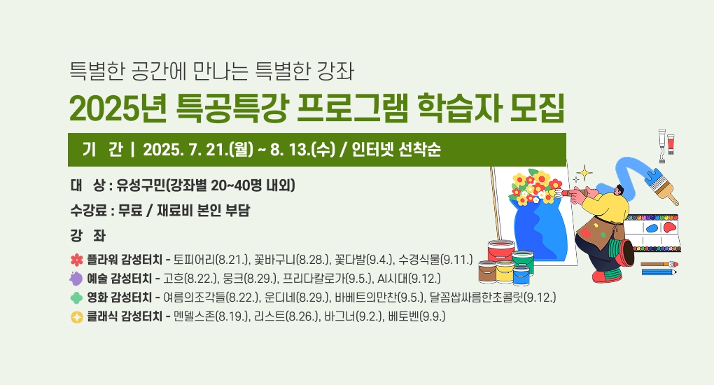 특별한 공간에 만나는 특별한 강좌
2025년 특공특강 프로그램 학습자 모집
기   간: 2025. 7. 21.(월) ~ 8. 13.(수) / 인터넷 선착순
대   상: 유성구민(강좌별 20~40명 내외)
수강료: 무료 / 재료비 본인 부담
강   좌
 - 플라워 감성터치: 토피어리(8.21.), 꽃바구니(8.28.), 꽃다발(9.4.), 수경식물(9.11.)
 - 예술 감성터치: 고흐(8.22.), 뭉크(8.29.), 프리다칼로가(9.5.), AI시대(9.12.)
 - 영화 감성터치: 여름의조각들(8.22.), 운디네(8.29.), 바베트의만찬(9.5.), 달꼼쌉싸름한초콜릭(9.12.)
 - 클래식 감성터치: 멘델스존(8.19.), 리스트(8.26.), 바그너(9.2.), 베토벤(9.9.)