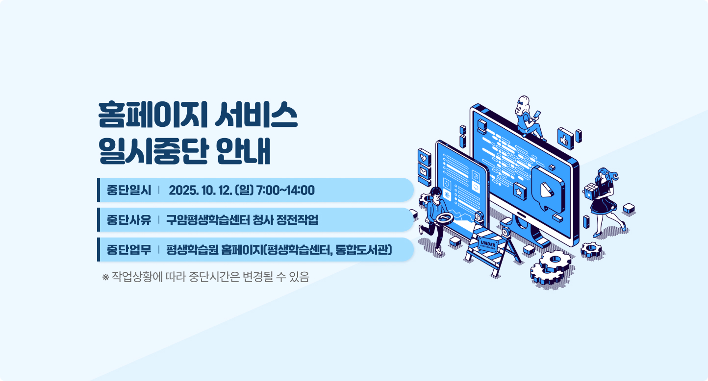 홈페이지 서비스 일시중단 안내
중단일시 2025.10.12.(일) 7:00~14:00
중단사유 구암평생학습센터 청사 정전작업
중단업무 평생학습원 홈페이지(평생학습센터, 통합도서관)
※ 작업상황에 따라 중단시간은 변경될 수 있음