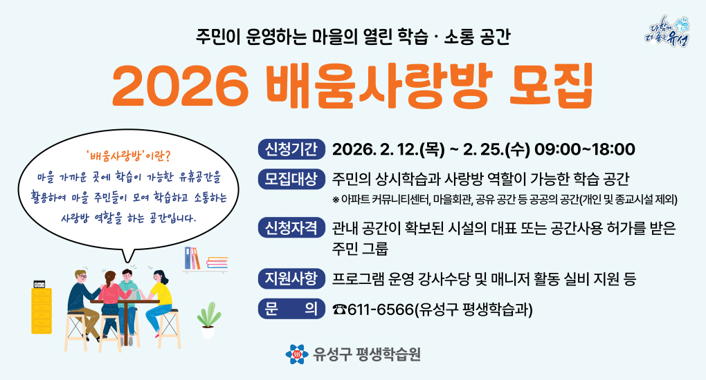 주민이 운영하는 마을의 열린 학습소통 공간
2026 배움사랑방 모집
신청기간 2026.2.12.(목)~2.25.(수) 09:00~18:00
모집대상 주민의 상시학습고 ㅏ사랑방 역할이 가능한 학습공간
* 아파트 커뮤니티센터, 마을회관, 공유 공간 등 공공의 공간(개인 및 종교시설 제외)
신청자격 과내 공간이 확보된 시설의 대표 또는 공간사용 허가를 받은 주민 그룹
지원사항 프로그램 운영 강사수당 및 매니저 활동 실비 지원 등
문의 611-6566(유성구 평생학습과)
유성구 평생학습원