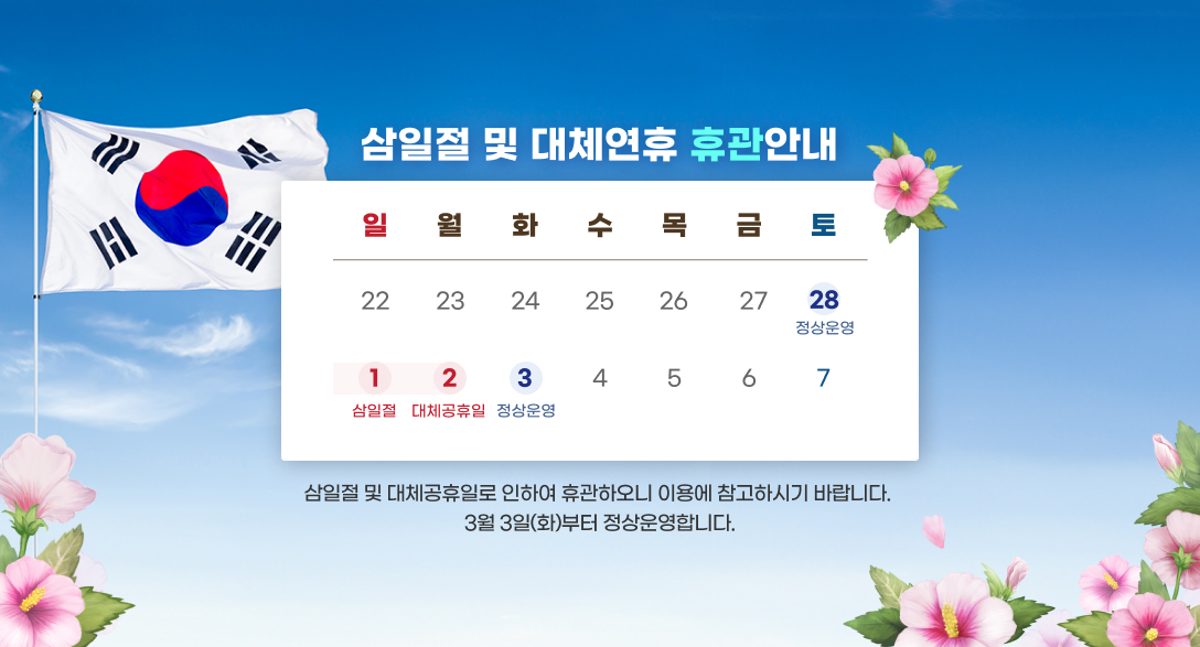 삼일절 및 대체연휴 휴관안내
2/28 정상운영,3/1 삼일절, 3/2 대체휴관일, 3/3 정상운영
삼일절 및 대체연휴로 인하여 휴관하오니 이용에 참고 부탁드립니다.
3월 3일(화)부터 정상운영합니다.