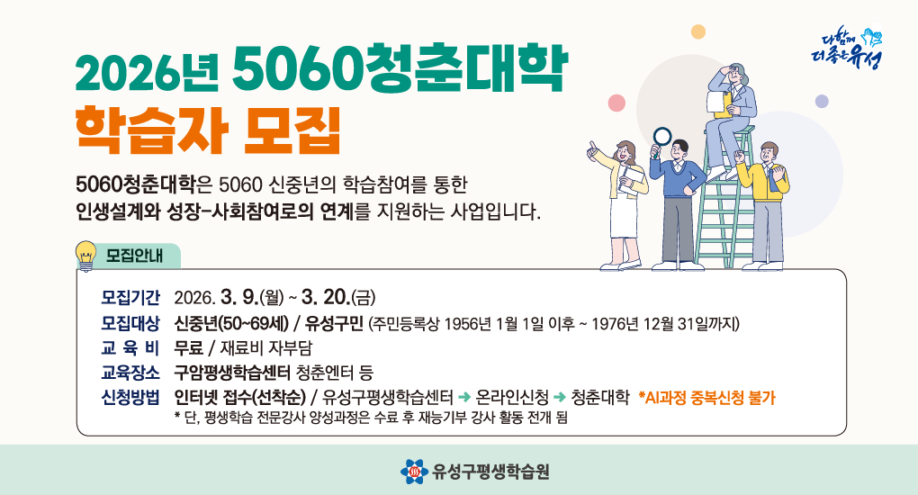 2026년 5060청춘대학 학습자 모집
5060청춘대학은 5060 신중년의 학습참여를 통합 인생설계와 성장 사회참여로의 연계를 지원하는 사업입니다.
모집기간 : 2026. 3. 9.(월)~3. 20.(금)
모집대상 : 신중년(50~69세) / 유성구민
교 육 비 : 무료 / 재료비 자부담
교육장소 : 구암평생학습센터 청춘엔터 등
신청방법 : 인터넷 접수(선착순), 유성구평생학습센터의 온라인신청의 청춘대학
AI과정 중복신청 불가
단, 평생학습 전문강사 양성과정은 수료 후 재능기부 강사 활동 전개 됨
유성구평생학습원