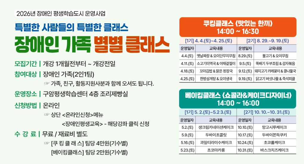 2026년 장애인 평생학습도시 운영사업
특별한 사람들의 특별한 클래스
장애인가족 별별 클래스
모집기간 : 개강 1개월전부터 ~ 개강전일
참여대상 : 장애인 가족(2인1팀) 가족, 친구, 활동지원사분과 함께 오셔도 됩니다.
운영장소 : 구암평생학습센터 4층 조리제빵실
신청방법 : 온라인 상단 온라인신청메뉴의 장애인평생교육의 해당강좌 클릭 신청
수강료 : 무료/재료비 별도. 쿠킹클래스 : 팀당 4만원(기수별), 베이킹클래스 : 팀당 2만원(기수별)
쿠킹클래스 맛있는 한끼 14:00 ~ 16:30
1기 : 4.4.(토)~4.25.(토), 2기 : 8. 29.~9. 19.(토)
운영일자 : 4.4.(토) / 교육내용 : 옛날짜장 & 오이단무지무침 / 운영일자 : 8.29.(토) / 교육내용 : 불고기 & 오이무침
운영일자 : 4.11.(토) / 교육내용 : 소고기미역국 & 야채겉절이 / 운영일자 : 9.5.(토) / 교육내용 : 뚝배기 두부조림 & 감자볶음
운영일자 : 4.18.(토) / 교육내용 : 꼬마김밥 & 맑은 된장국 / 운영일자 : 9.12.(토) / 교육내용 : 돼지고기 카레꽂이 & 콩나물국
운영일자 : 4.25.(토) / 교육내용 : 한방삼계탕 & 오이냉국 / 운영일자 : 9.19.(토) / 교육내용 : 닭고기 버섯나물 & 즉석피클
베이킹클래스 쇼콜라&케이크디자이너 14:00 ~ 16:00
1기 : 5.2.(토)~5.23.(토), 2기 : 10.10.~10. 31.(토)
운영일자 : 5.2.(토) / 교육내용 : 생크림카네이션케이크 / 운영일자 : 10.10.(토) / 교육내용 : 망고시루케이크
운영일자 : 5.9.(토) / 교육내용 : 두바이초콜릿 / 운영일자 : 10.17.(토) / 교육내용 : 두바이쫀득쿠키
운영일자 : 5.16.(토) / 교육내용 : 과일티라미수케이크 / 운영일자 : 10.24.(토) / 교육내용 : 초코롤케이크
운영일자 : 5.23.(토) / 교육내용 : 초코마카롱 / 운영일자 : 10.31.(토) / 교육내용 : 바스크치즈케이크