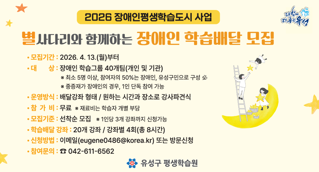 2026 장애인평생학습도시 사업
별사다리와 함께하는 장애인 학습배달 모집
모집기간: 2026. 4. 13.(월)부터
대상: 장애인 학습그룹 40개팀(개인및기관)
운영방식: 배달강좌 형태 / 원하는 시간과 장소로 강사파견식
참가비: 무료
모집기준: 선착순 모집
학습배달강좌: 20개 강좌 / 강좌별 4회(총 8시간)
신청밥법: 이메일(eugene0486@korea.kr) 또는 방문신청
참여문의: 042-611-6562