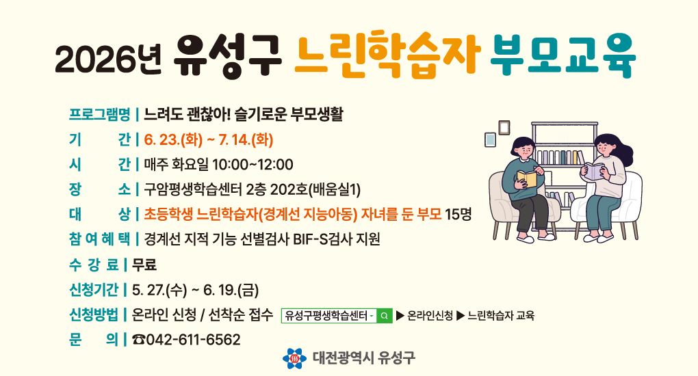 2026년 유성구 느린학습자 부모교육
프로그램명 느려도 괜찮아! 슬기로운 부모생활
기간 6.23.(화)~7.14.(화)
시간 매주 화요일 10:00~12:00
장소 구암평생학습센터 2층 202호(배움실1)
대상 초등학생 느린학습자(경계선 지능아동) 자녀를 둔 부모 15명
참여혜택 경계선 지적 기능 선별검사 BIF-S검사 지원
수강료 무료
신청기간 5.27.(수)~6.19.(금)
신청방법 온라인 신청 선착순 접수
문의 042-611-6562