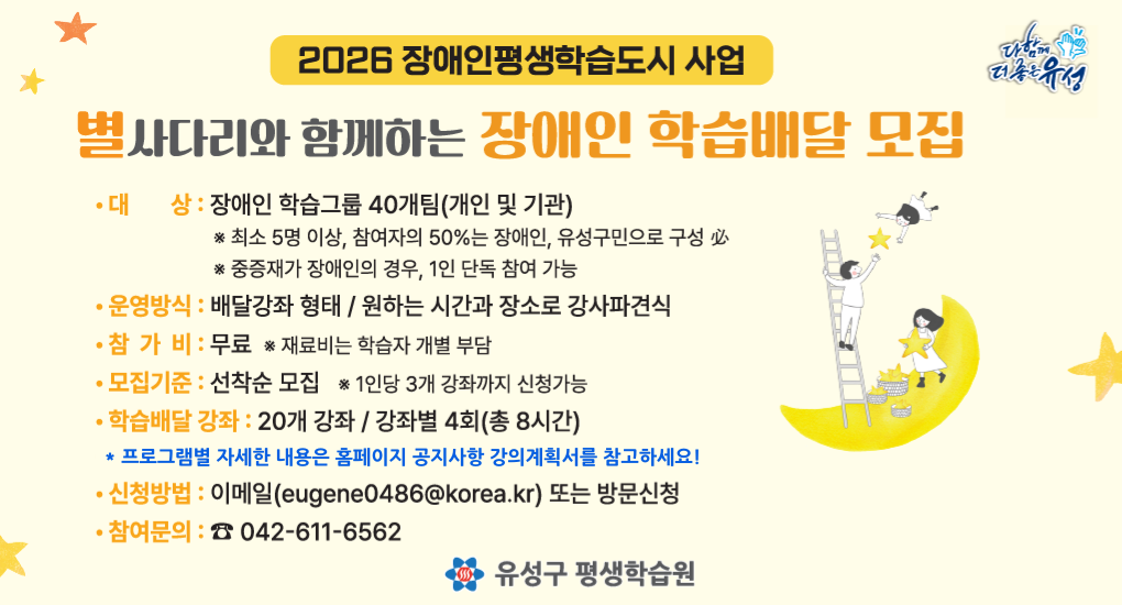 2026 장애인평생학습도시 사업
별사다리와 함께하는 장애인 학습배달 모집
모집기간: 상시모집
대상: 장애인 학습그룹 40개팀(개인및기관)
운영방식: 배달강좌 형태 / 원하는 시간과 장소로 강사파견식
참가비: 무료
모집기준: 선착순 모집
학습배달강좌: 20개 강좌 / 강좌별 4회(총 8시간)
신청밥법: 이메일(eugene0486@korea.kr) 또는 방문신청
참여문의: 042-611-6562