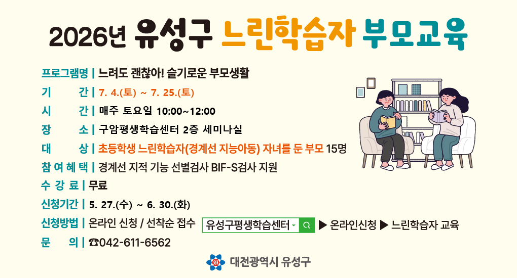 2026년 유성구 느린학습자 부모교육
프로그램명 느려도 괜찮아! 슬기로운 부모생활
기간 6.23.(화)~7.14.(화)
시간 매주 화요일 10:00~12:00
장소 구암평생학습센터 2층 202호(배움실1)
대상 초등학생 느린학습자(경계선 지능아동) 자녀를 둔 부모 15명
참여혜택 경계선 지적 기능 선별검사 BIF-S검사 지원
수강료 무료
신청기간 5.27.(수)~6.19.(금)
신청방법 온라인 신청 선착순 접수
문의 042-611-6562