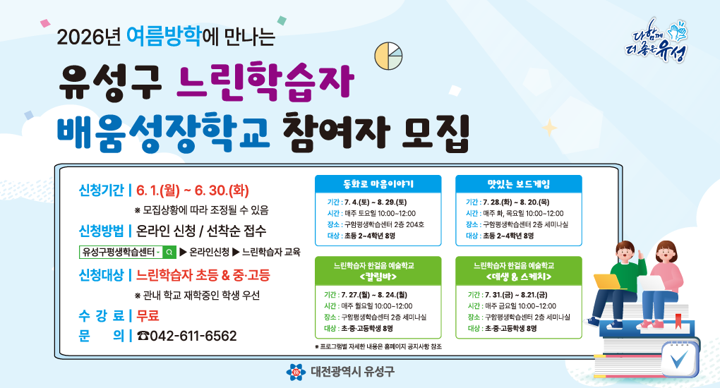2026년 여름방학에서 만나는
유성구 느린학습자 
배움성장학교 참여자 모집
신청기간 6.1.(월)~6.30.(화) *모집상황에 따라 조정될 수 있음
신청방법 온라인 신청 /선착순 접수
신청대상 느린학습자 초등 중고등 *관내 학교 재학중인 학생 우선
수강료 무료
문의 042-611-6562